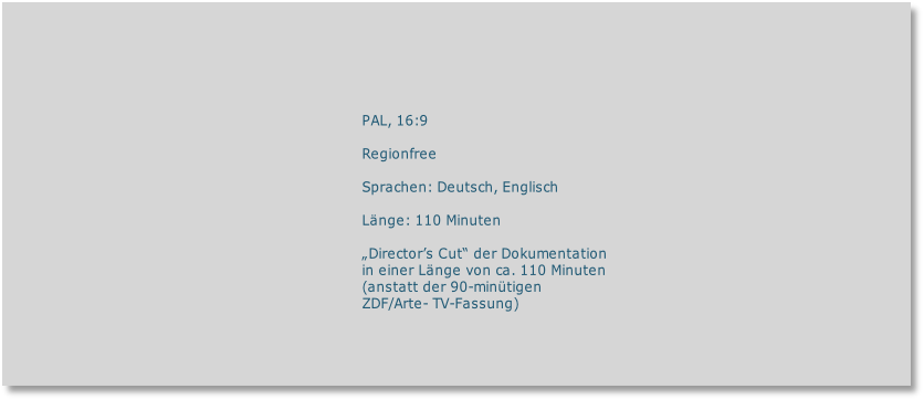PAL, 16:9

Regionfree

Sprachen: Deutsch, Englisch

Länge: 110 Minuten 

„Director’s Cut“ der Dokumentation 
in einer Länge von ca. 110 Minuten
(anstatt der 90-minütigen
ZDF/Arte- TV-Fassung)

